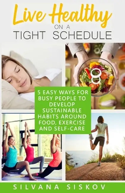 Live Healthy on a Tight Schedule: 5 Easy Ways for Busy People to Develop Sustainable Habits Around Food, Exercise and Self-Care: 5 Easy Ways for Busy by Silvana Siskov