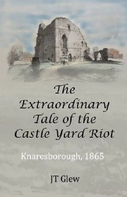 The Extraordinary Tale of the Castle Yard Riot: Knaresborough, 1865 by Jt Glew