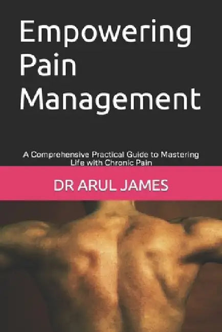 Empowering Pain Management: A Comprehensive Practical Guide to Mastering Life with Chronic Pain by Arul James