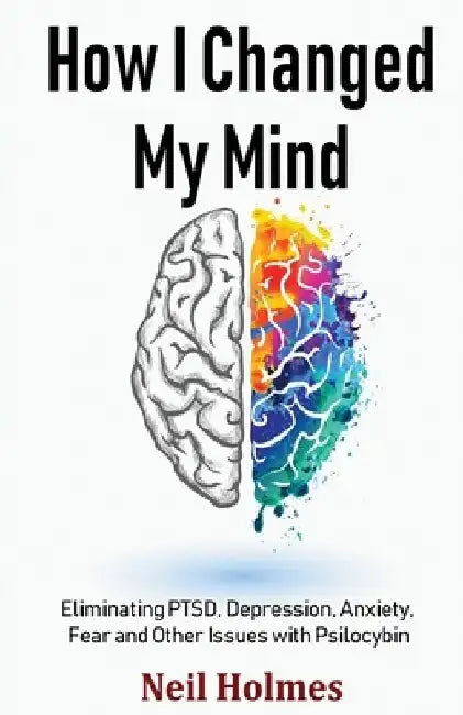 How I Changed My Mind: Eliminating PTSD, Depression, Anxiety, Fear and Other Issues with Psilocybin by Neil Holmes
