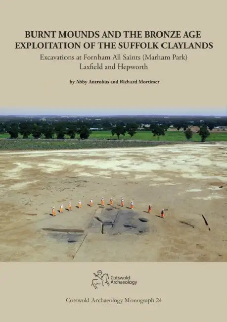 Burnt Mounds and the Bronze Age Exploitation of the Suffolk Claylands: Excavations at Fornham All Saints (Marham Park), Laxfield and Hepworth by Abbey Antrobus