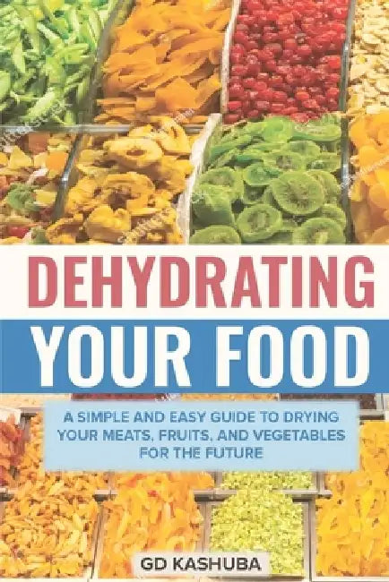 Dehydrating Your Food A Simple and Easy Guide to Drying Your Meats, Fruits, and Vegetables for the Future by Gd Kashuba