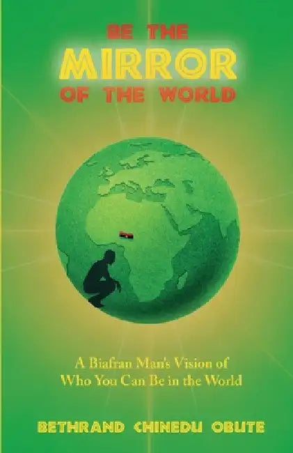 Be the Mirror of the World: A Biafran Man's Vision of Who You Can Be in the World by Bethrand Chinedu Obute