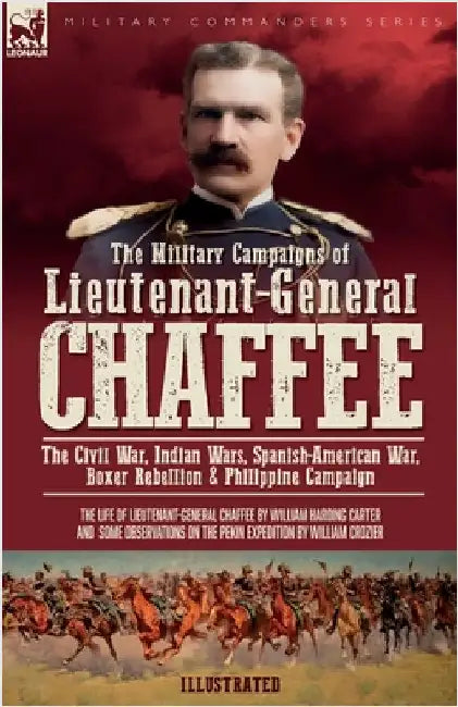 The Military Campaigns of Lieutenant-General Chaffee: The Civil War, Indian Wars, Spanish-American War, Boxer Rebellion & Philippine Campaign by Carter, William H.