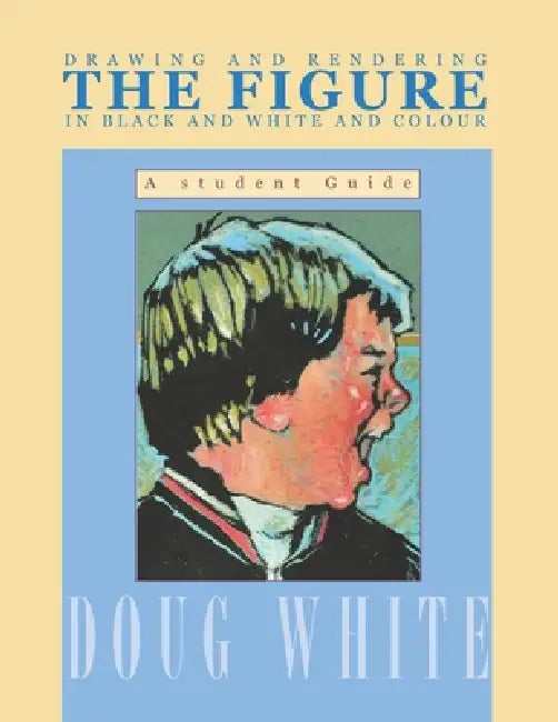 Drawing and Rendering THE FIGURE in Black and White and Colour: A student guide by Doug White