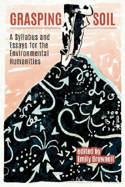 Grasping Soil: A Syllabus and Essays for The Environmental Humanities by Emily Brownell