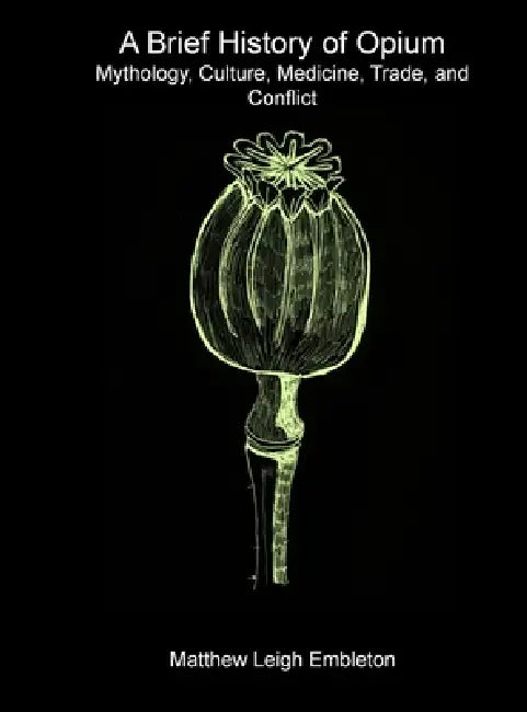 A Brief History of Opium: Mythology, Culture, Medicine, Trade, and Conflict by Matthew Leigh Embleton
