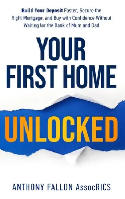 Your First Home Unlocked: Build Your Deposit Faster, Secure the Right Mortgage, and Buy with Confidence Without Waiting for the Bank of Mum and Dad by Anthony Fallon