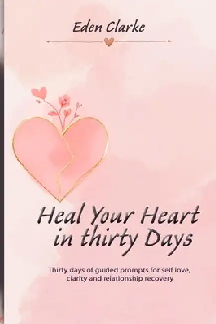 Heal Your Heart in Thirty Days: Thirty days of guided prompts for self love, clarity and relationship recovery by Eden Clarke