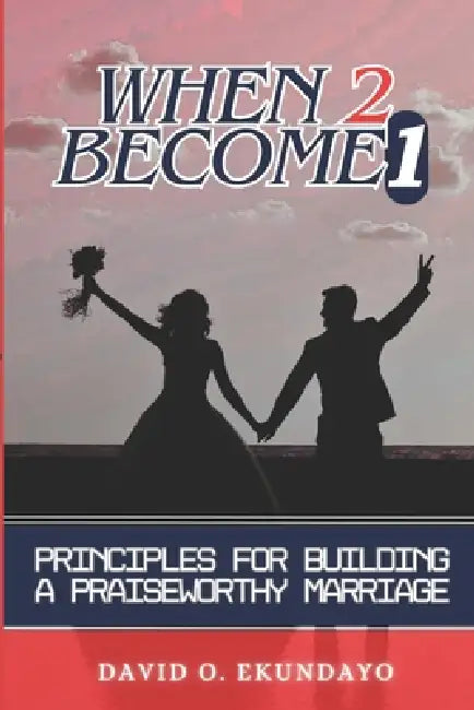 When 2 Become 1: Principles For Building A Praiseworthy Marriage by David Olalekan Ekundayo
