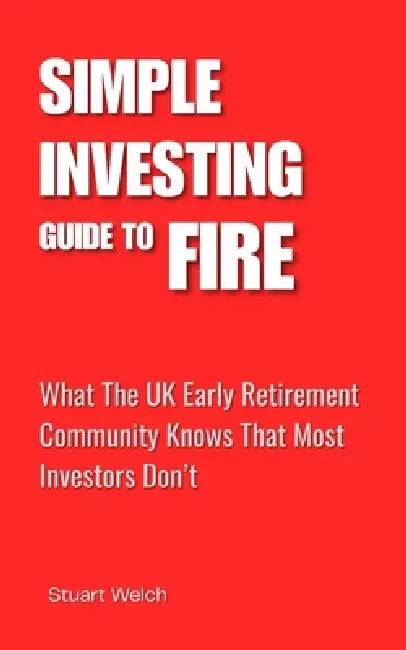 Simple Investing Guide To FIRE: What the UK Early Retirement Community Knows That Most Investors Don't. A UK Guide. by Stuart Welch