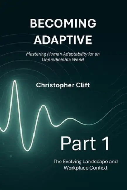 Becoming Adaptive: Part 1 - The Evolving Landscape and Workplace Context: Mastering Human Adaptability for an Unpredictable World by Christopher Paul Clift