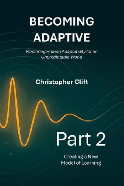 Becoming Adaptive - Mastering Human Adaptability for an Unpredictable World: Part 2: Creating a New Model of Learning by Christopher Paul Clift
