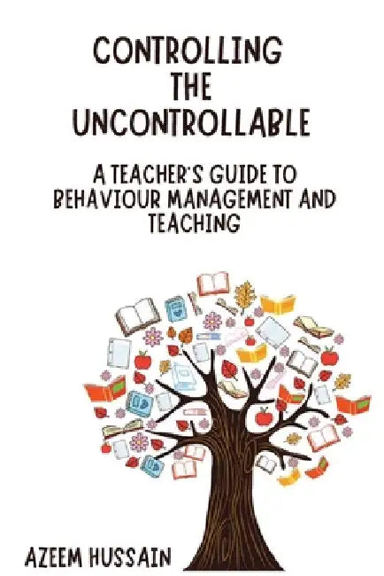 CONTROLLING THE UNCONTROLLABLE A Teacher's Guide to Behaviour Management and Teaching by Hussain, Azeem