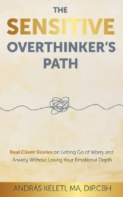 The Sensitive Overthinker's Path: Real Client Stories on Letting Go of Worry and Anxiety Without Losing Your Emotional Depth by András Keleti