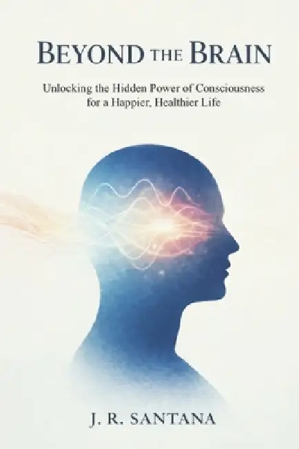 Beyond the Brain: Unlocking the Hidden Power of Consciousness for a Happier, Healthier Life by J. R. Santana