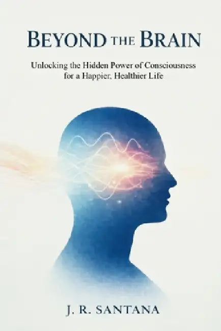 Beyond The Brain: Unlocking The Hidden Power Of Consciousness For A Happier, Healthier Life: Unlocking the Hidden Power of Consciousness for a Happier by J. R. Santana