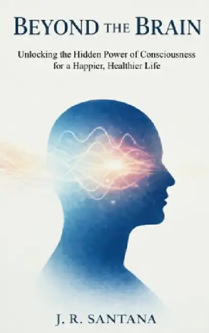 Beyond the Brain: Unlocking the Hidden Power of Consciousness for a Happier, Healthier Life by J. R. Santana