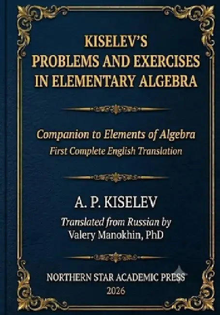 Kiselev's Problems and Exercises in Elementary Algebra: Companion to Elements of Algebra - First Complete English Translation by Valery Manokhin, Andrey Kiselev