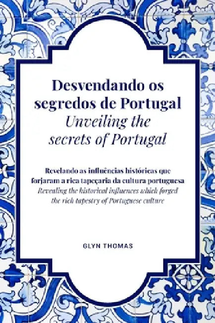 Desvendando os segredos de Portugal Unveiling the secrets of Portugal - BILINGUAL: Revelando as influências históricas que forjaram a rica tapeçaria d by Glyn Thomas