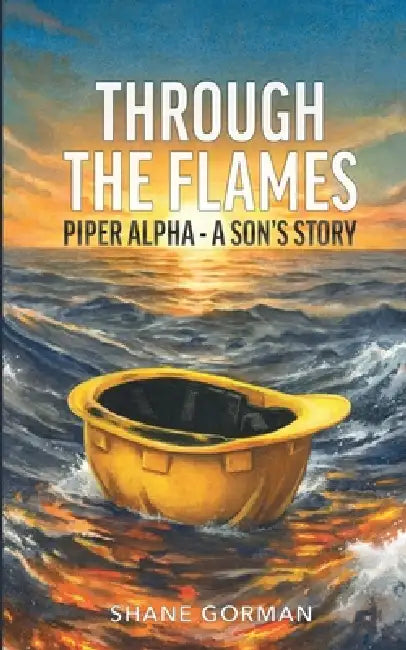 Through The Flames: Piper Alpha - A Son's Story by Shane Gorman