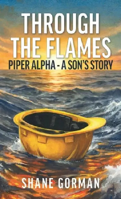 Through The Flames: Piper Alpha - A Son's Story by Shane Gorman