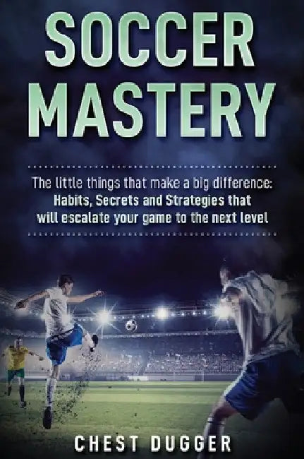 Soccer Mastery: The little things that make a big difference: Habits, Secrets and Strategies that will escalate your game to the next level by Chest Dugger