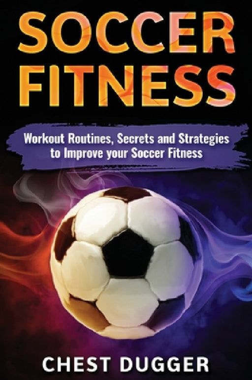 Soccer Fitness: Workout Routines, Secrets and Strategies to Improve Your Soccer Fitness by Chest Dugger