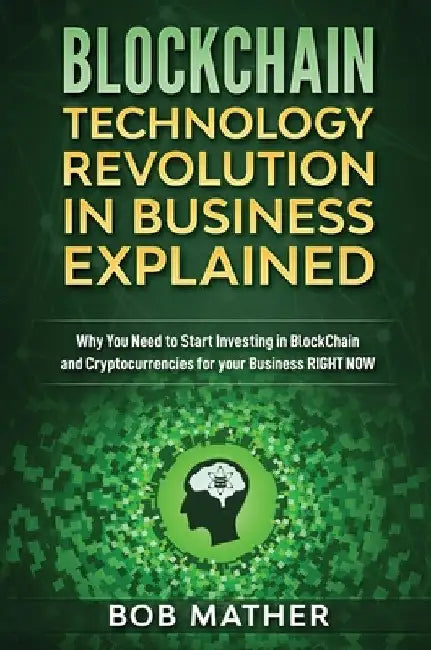 Blockchain Technology Revolution in Business Explained: Why You Need to Start Investing in Blockchain and Cryptocurrencies for your Business Right NOW by Bob Mather