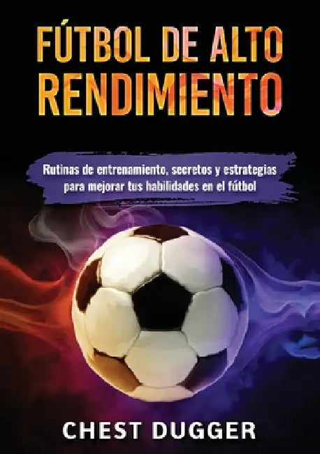 Fútbol de alto rendimiento: Rutinas de entrenamiento, secretos y estrategias para mejorar tus habilidades en el fútbol by Chest Dugger
