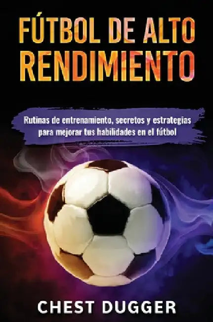 Fútbol de alto rendimiento: Rutinas de entrenamiento, secretos y estrategias para mejorar tus habilidades en el fútbol by Chest Dugger