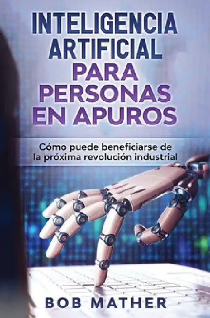 Inteligencia Artificial Para Personas en Apuros: Cómo puede beneficiarse de la próxima revolución industrial by Bob Mather