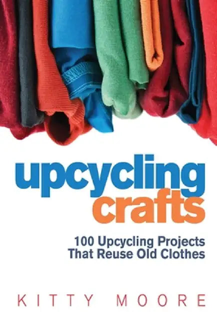 Upcycling Crafts (4th Edition): 100 Upcycling Projects That Reuse Old Clothes to Create Modern Fashion Accessories, Trendy New Clothes & Home Decor! by Kitty Moore