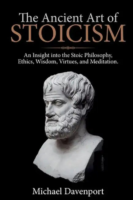 The Ancient Art of Stoicism: An Insight into the Stoic Philosophy, Ethics, Wisdom, Virtues, and Meditation by Michael Davenport