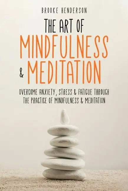 The Art of Mindfulness & Meditation: Overcome Anxiety, Stress & Fatigue Through the Practice of Mindfulness & Meditation by Brooke Henderson