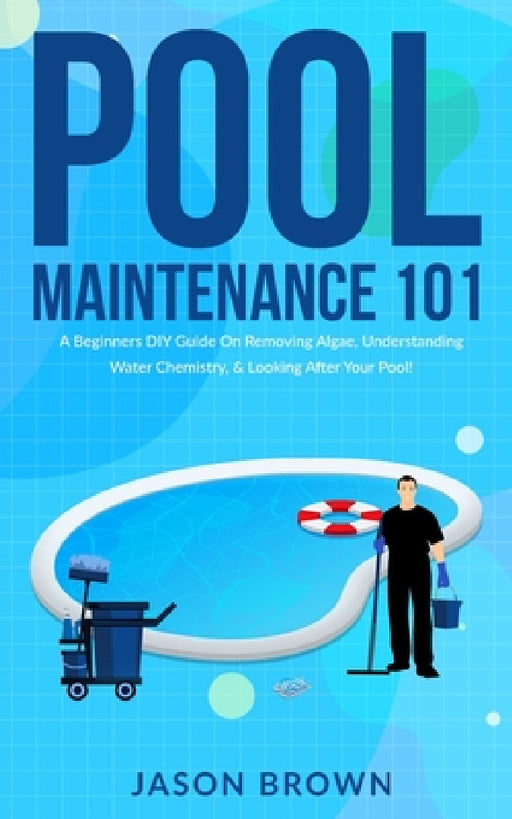 Pool Maintenance 101 - A Beginners DIY Guide On Removing Algae, Understanding Water Chemistry, & Looking After Your Pool! by Jason Brown