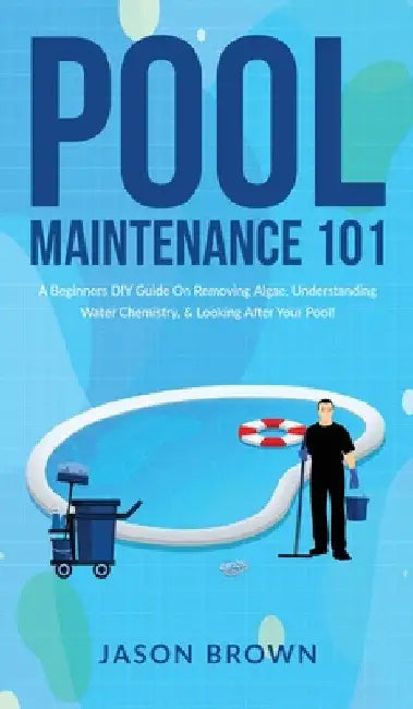 Pool Maintenance 101 - A Beginners DIY Guide On Removing Algae, Understanding Water Chemistry, & Looking After Your Pool! by Jason Brown