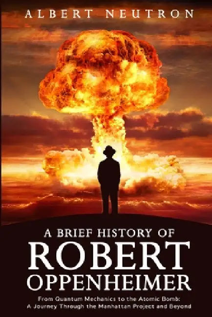 A Brief History of Robert Oppenheimer - From Quantum Mechanics to the Atomic Bomb: A Journey Through the Manhattan Project and Beyond by Albert Neutron