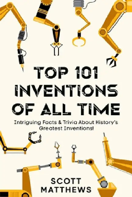 Top 101 Inventions Of All Time! - Intriguing Facts & Trivia About History's Greatest Inventions! by Scott Matthews