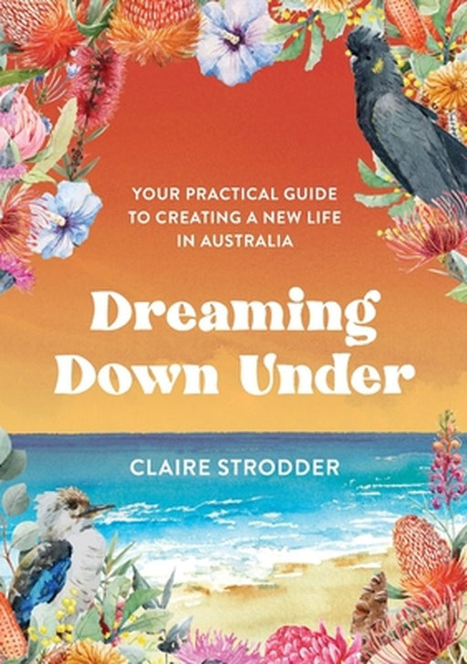 Dreaming Down Under: Your practical guide to creating a new life in Australia by Claire Strodder