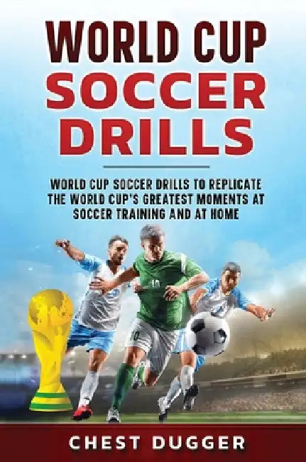 World Cup Soccer Drills: World Cup Soccer Drills to Replicate the World Cup's Greatest Moments at Soccer Training and At Home by Chest Dugger