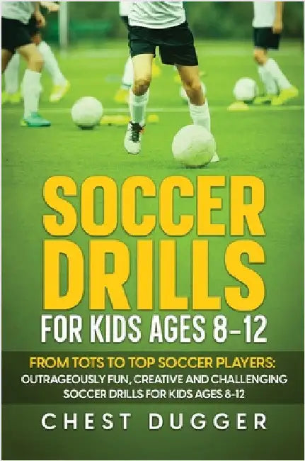 Soccer Drills for Kids Ages 8-12: From Tots to Top Soccer Players: Outrageously Fun, Creative and Challenging Soccer Drills for Kids Ages 8-12 by Dugger, Chest