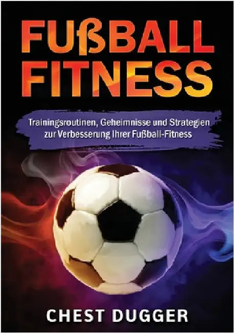 Fußball-Fitness: Trainingsroutinen, Geheimnisse und Strategien zur Verbesserung Ihrer Fußball-Fitness (German Edition) by Dugger, Chest