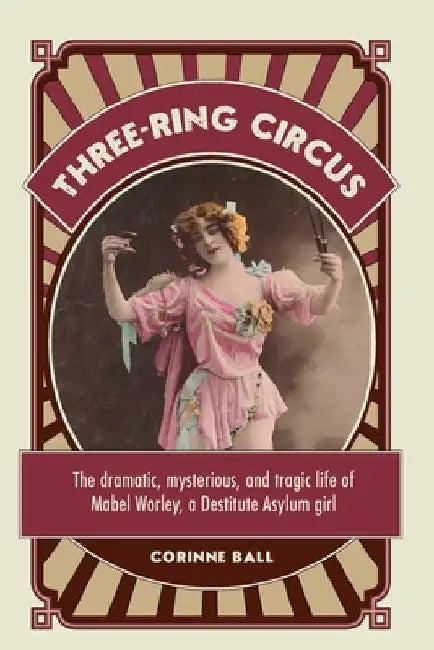 Three-ring circus: The dramatic, mysterious and tragic life of Mabel Worley, a Destitute Asylum girl by Corinne Ball