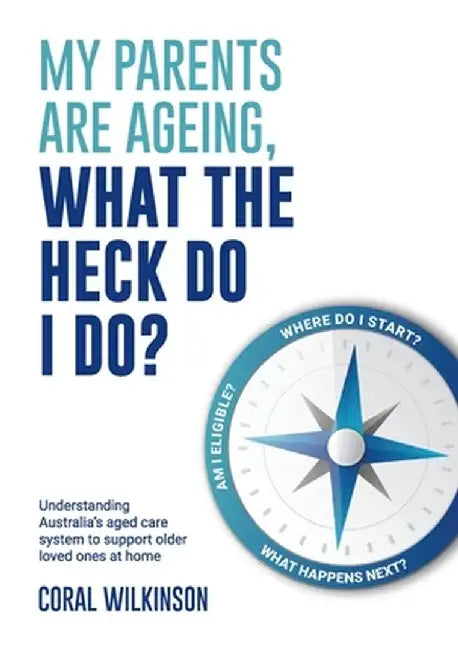 My Parents Are Ageing, What The Heck Do I Do?: Understanding Australia's aged care system to support older loved ones at home by Coral Wilkinson