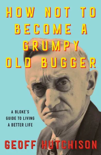 How Not to Become a Grumpy Old Bugger: A Bloke's Guide to Living a Better Life by Geoff Hutchison