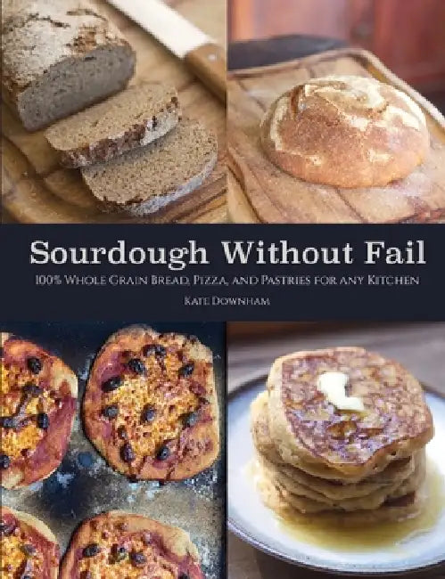 Sourdough Without Fail: 100% Whole Grain Sourdough Bread, Pizza, and Pastries for Any Kitchen by Kate Downham