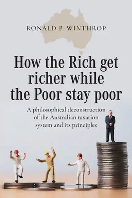 How the Rich get richer while the Poor stay poor: A philosophical deconstruction of the Australian taxation system and its principles by Ronald P. Winthrop