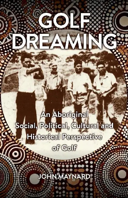 Golf Dreaming: An Aboriginal Social, Political, Cultural and Historical Perspective of Golf by John Maynard
