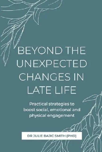Beyond the Unexpected Changes in Late Life: Practical strategies to boost social, emotional and physical engagement by Julie Bajic Smith (Phd)